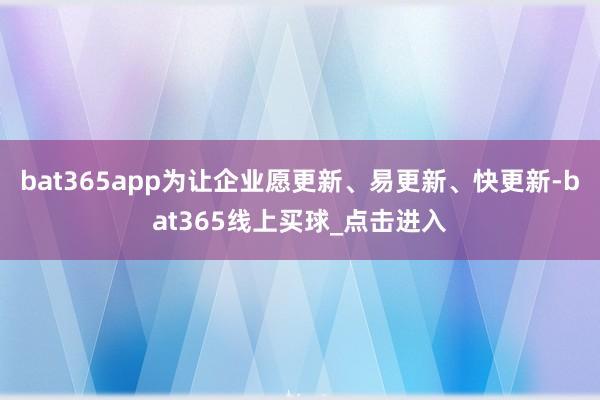 bat365app为让企业愿更新、易更新、快更新-bat365线上买球_点击进入
