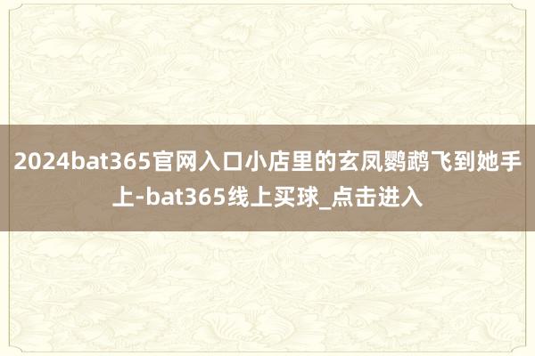 2024bat365官网入口小店里的玄凤鹦鹉飞到她手上-bat365线上买球_点击进入