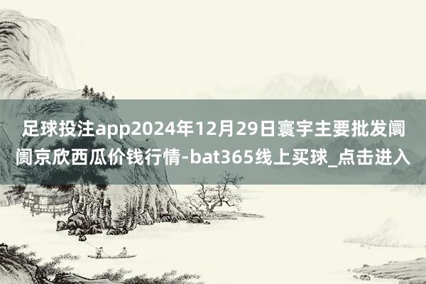 足球投注app2024年12月29日寰宇主要批发阛阓京欣西瓜价钱行情-bat365线上买球_点击进入