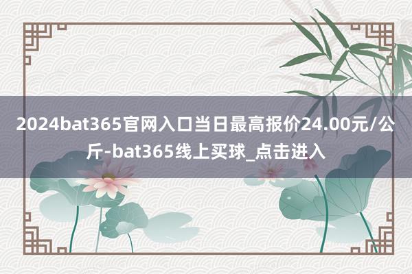 2024bat365官网入口当日最高报价24.00元/公斤-bat365线上买球_点击进入