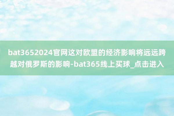 bat3652024官网这对欧盟的经济影响将远远跨越对俄罗斯的影响-bat365线上买球_点击进入