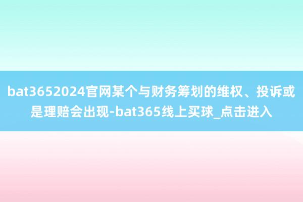 bat3652024官网某个与财务筹划的维权、投诉或是理赔会出现-bat365线上买球_点击进入