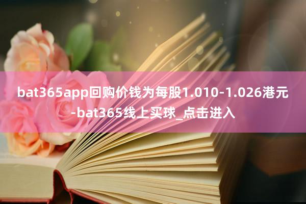 bat365app回购价钱为每股1.010-1.026港元-bat365线上买球_点击进入