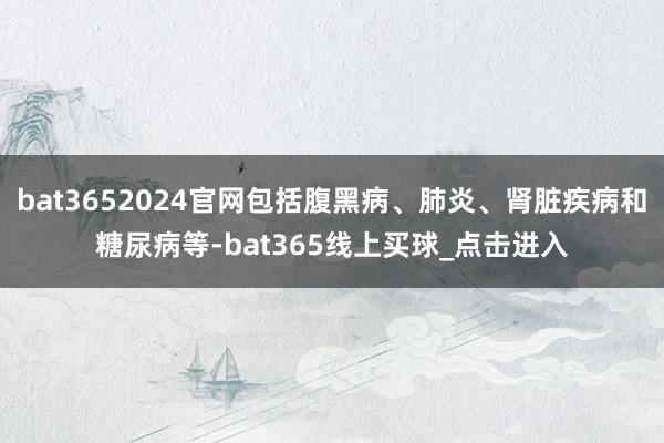 bat3652024官网包括腹黑病、肺炎、肾脏疾病和糖尿病等-bat365线上买球_点击进入