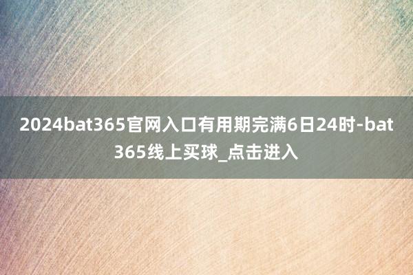 2024bat365官网入口有用期完满6日24时-bat365线上买球_点击进入