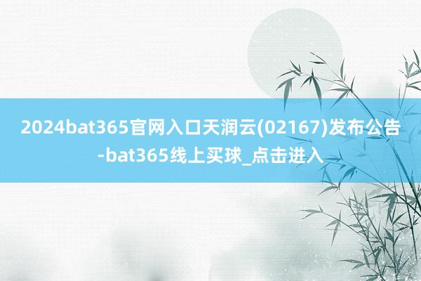 2024bat365官网入口天润云(02167)发布公告-bat365线上买球_点击进入