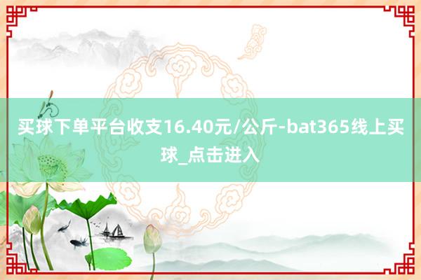 买球下单平台收支16.40元/公斤-bat365线上买球_点击进入