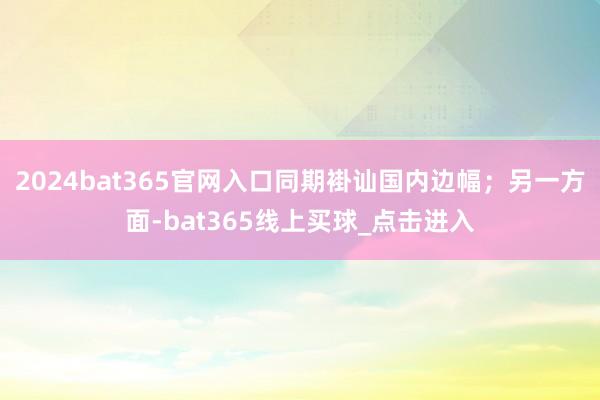 2024bat365官网入口同期褂讪国内边幅；另一方面-bat365线上买球_点击进入