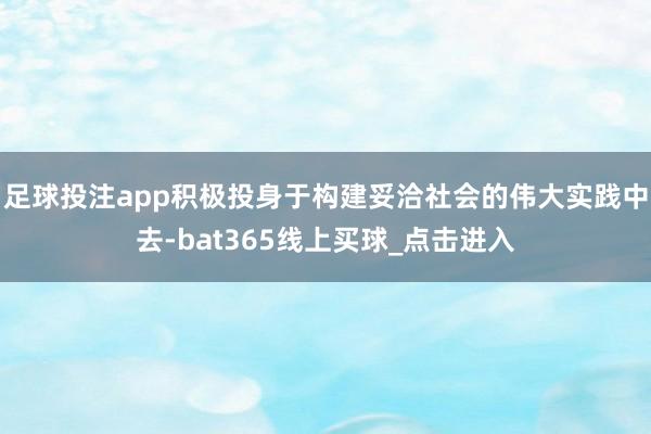 足球投注app积极投身于构建妥洽社会的伟大实践中去-bat365线上买球_点击进入