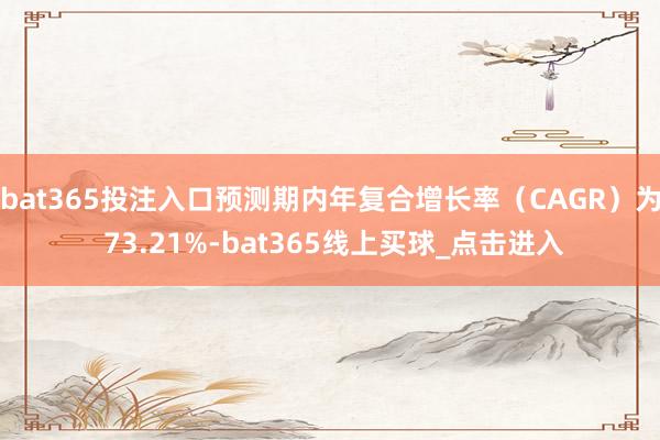 bat365投注入口预测期内年复合增长率（CAGR）为 73.21%-bat365线上买球_点击进入