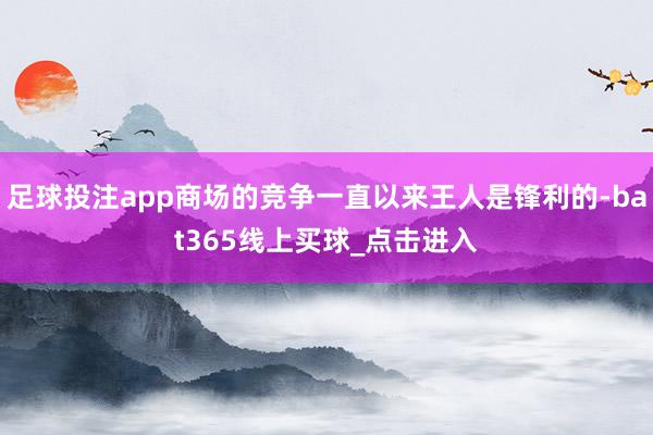足球投注app商场的竞争一直以来王人是锋利的-bat365线上买球_点击进入