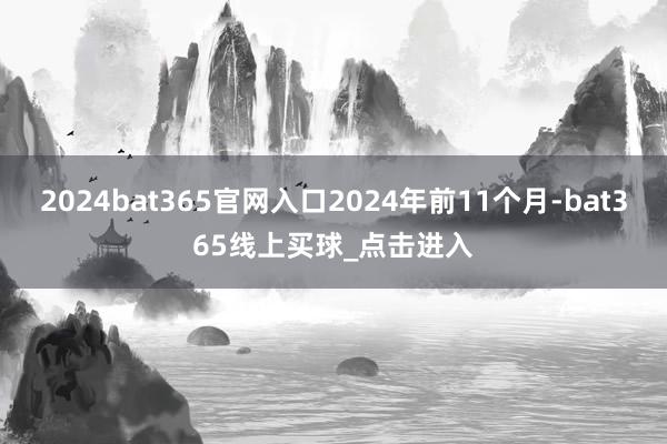 2024bat365官网入口2024年前11个月-bat365线上买球_点击进入