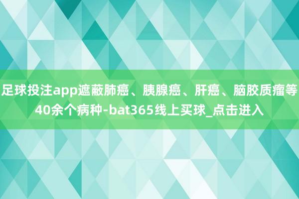 足球投注app遮蔽肺癌、胰腺癌、肝癌、脑胶质瘤等40余个病种-bat365线上买球_点击进入