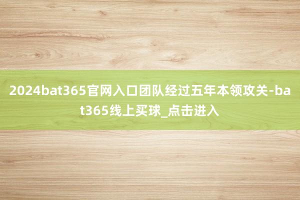 2024bat365官网入口团队经过五年本领攻关-bat365线上买球_点击进入