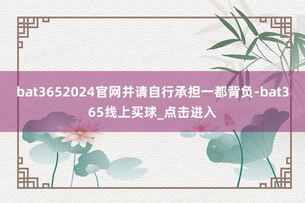 bat3652024官网并请自行承担一都背负-bat365线上买球_点击进入