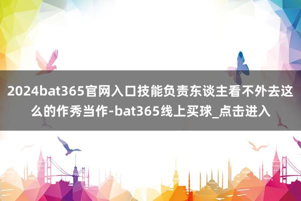 2024bat365官网入口技能负责东谈主看不外去这么的作秀当作-bat365线上买球_点击进入