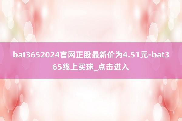 bat3652024官网正股最新价为4.51元-bat365线上买球_点击进入