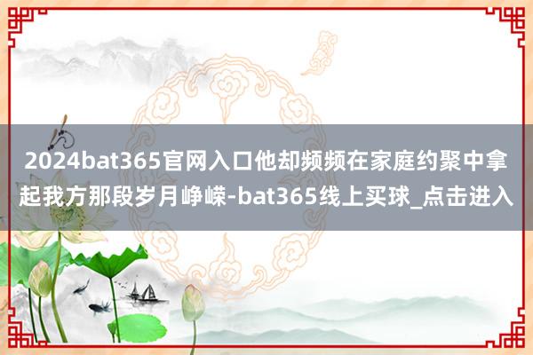 2024bat365官网入口他却频频在家庭约聚中拿起我方那段岁月峥嵘-bat365线上买球_点击进入