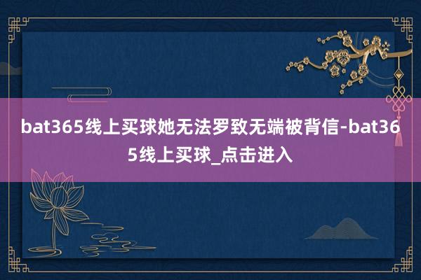 bat365线上买球她无法罗致无端被背信-bat365线上买球_点击进入