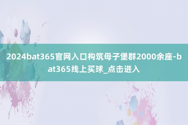 2024bat365官网入口构筑母子堡群2000余座-bat365线上买球_点击进入