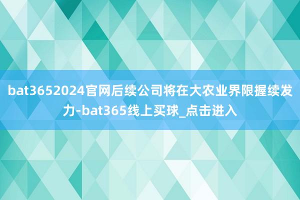 bat3652024官网后续公司将在大农业界限握续发力-bat365线上买球_点击进入