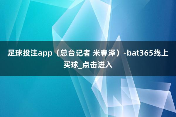 足球投注app（总台记者 米春泽）-bat365线上买球_点击进入