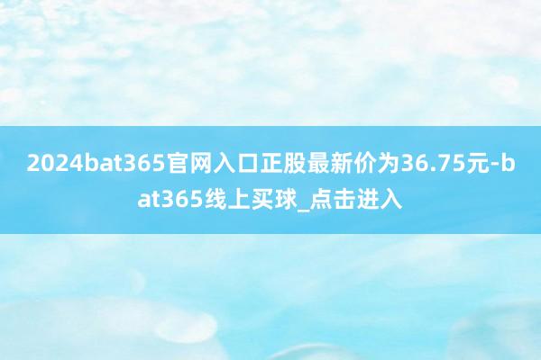 2024bat365官网入口正股最新价为36.75元-bat365线上买球_点击进入