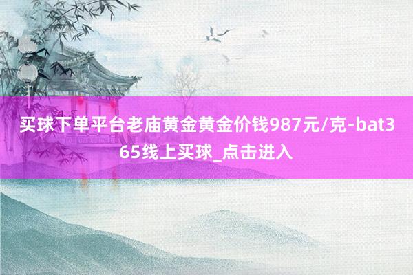 买球下单平台老庙黄金黄金价钱987元/克-bat365线上买球_点击进入