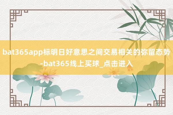 bat365app标明日好意思之间交易相关的弥留态势-bat365线上买球_点击进入