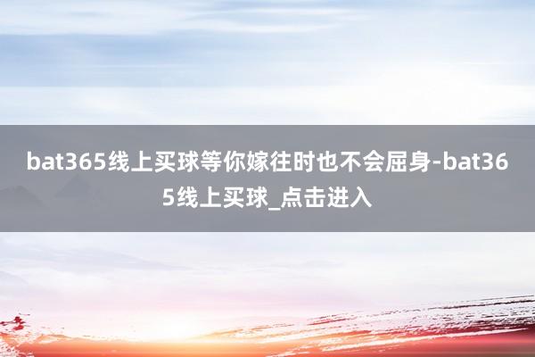 bat365线上买球等你嫁往时也不会屈身-bat365线上买球_点击进入