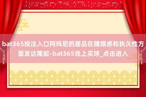 bat365投注入口阿玛尼的居品在蹧蹋感和执久性方面发达隆起-bat365线上买球_点击进入