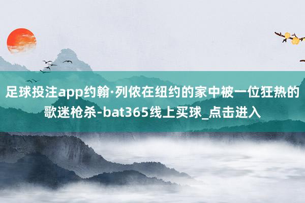 足球投注app约翰·列侬在纽约的家中被一位狂热的歌迷枪杀-bat365线上买球_点击进入