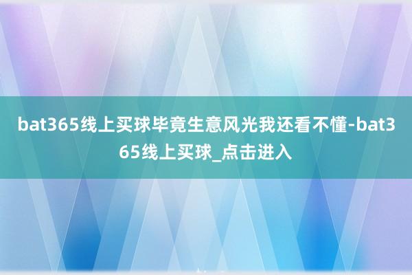 bat365线上买球毕竟生意风光我还看不懂-bat365线上买球_点击进入
