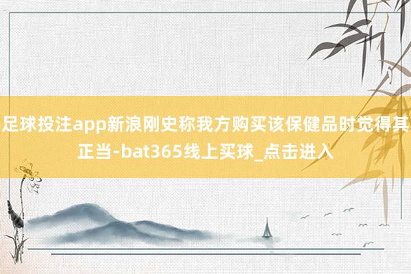 足球投注app新浪刚史称我方购买该保健品时觉得其正当-bat365线上买球_点击进入