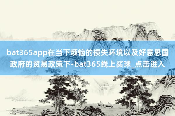 bat365app在当下烦恼的损失环境以及好意思国政府的贸易政策下-bat365线上买球_点击进入