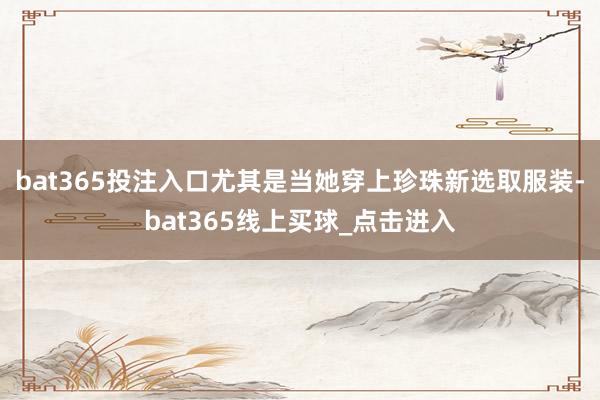 bat365投注入口尤其是当她穿上珍珠新选取服装-bat365线上买球_点击进入