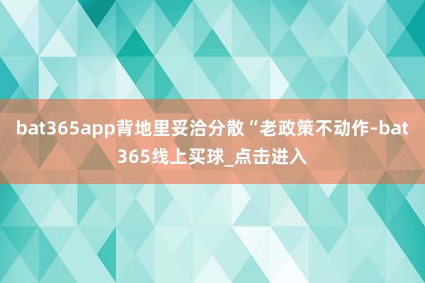 bat365app背地里妥洽分散“老政策不动作-bat365线上买球_点击进入
