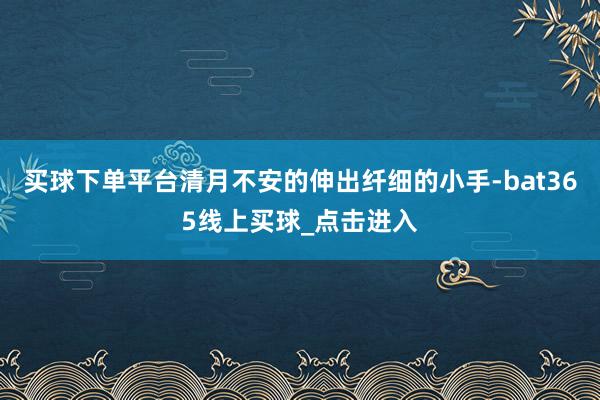 买球下单平台清月不安的伸出纤细的小手-bat365线上买球_点击进入