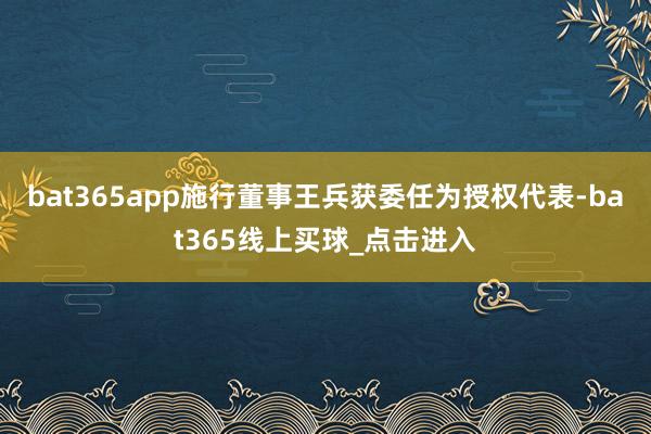 bat365app施行董事王兵获委任为授权代表-bat365线上买球_点击进入