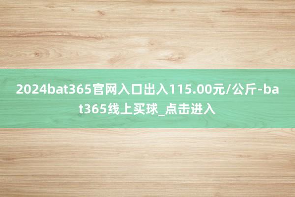 2024bat365官网入口出入115.00元/公斤-bat365线上买球_点击进入