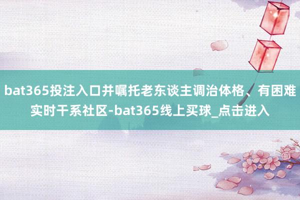 bat365投注入口并嘱托老东谈主调治体格、有困难实时干系社区-bat365线上买球_点击进入