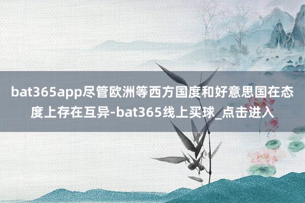 bat365app尽管欧洲等西方国度和好意思国在态度上存在互异-bat365线上买球_点击进入