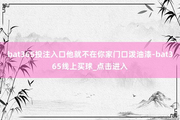 bat365投注入口他就不在你家门口泼油漆-bat365线上买球_点击进入