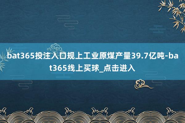 bat365投注入口规上工业原煤产量39.7亿吨-bat365线上买球_点击进入