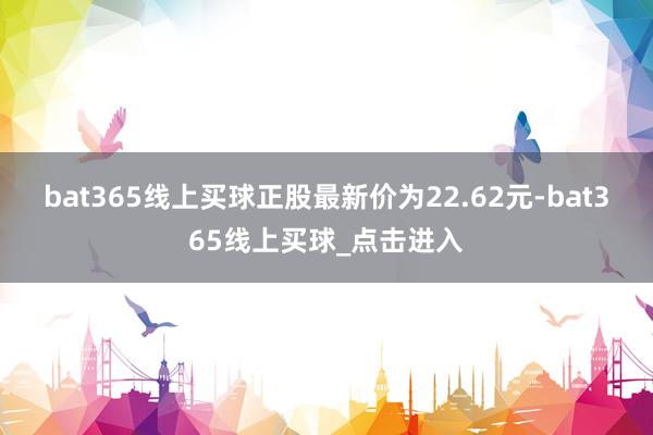 bat365线上买球正股最新价为22.62元-bat365线上买球_点击进入