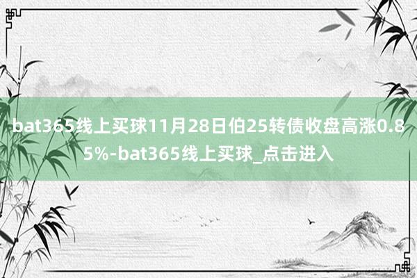 bat365线上买球11月28日伯25转债收盘高涨0.85%-bat365线上买球_点击进入