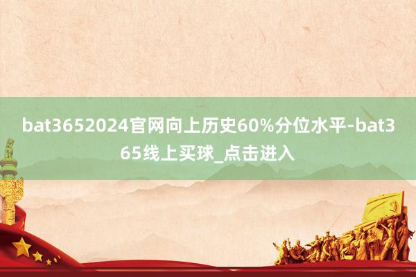 bat3652024官网向上历史60%分位水平-bat365线上买球_点击进入