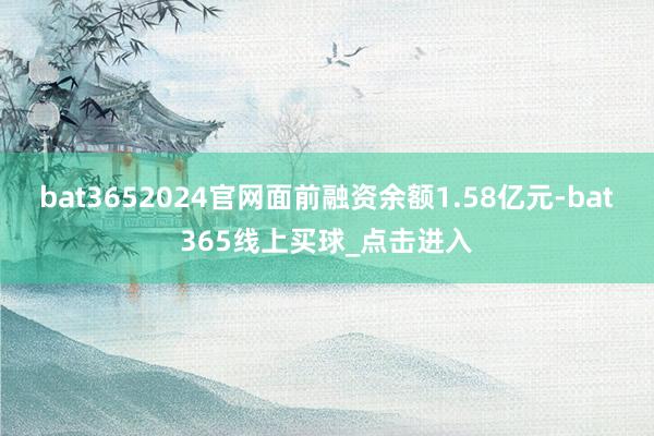 bat3652024官网面前融资余额1.58亿元-bat365线上买球_点击进入