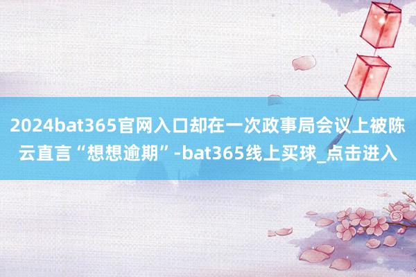 2024bat365官网入口却在一次政事局会议上被陈云直言“想想逾期”-bat365线上买球_点击进入