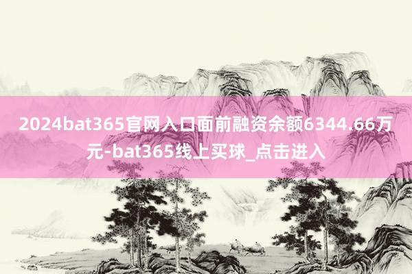 2024bat365官网入口面前融资余额6344.66万元-bat365线上买球_点击进入